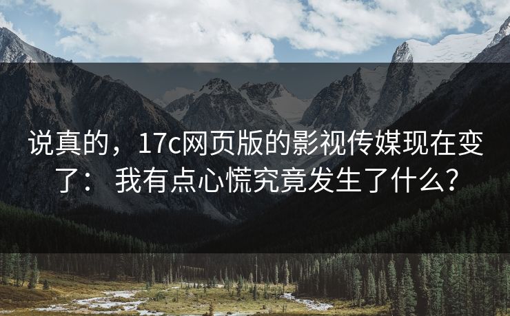 说真的，17c网页版的影视传媒现在变了： 我有点心慌究竟发生了什么？